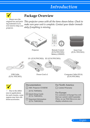 Page 125... English
Introduction
Power Cord x1Computer Cable (VGA)(P/N:79TC5061)
Remote Control(P/N:79TC5091)Battery (CR2025)
Projector
Package Overview
This projector comes with all the items shown below. Check to 
make sure your unit is complete. Contact your dealer immedi-
ately if anything is missing.
	Due to the differ-ence in applications for each country, some regions may have dif-ferent accessories.
Documentation: 
		NEC Projector CD-ROM 
(P/N: 7N951831)
		Quick Setup Guide   (P/N: 7N8N3031) 
...