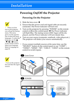 Page 2114English ...
Installation
LIGHT
Powering On the Projector
1.   Slide the lens cover. 
2. Ensure that the power cord and signal cable are securely 
connected. The Power indicator will turn red.
3.   Turn on the projector by pressing “POWER” on the remote 
control or  on the control panel.  The Power indicator 
will flash blue. The startup screen (NEC logo) will be dis-
played. and the Power indicator will turn steady blue.
4.   Turn on your source (computer, notebook, video player,etc.) 
The projector...