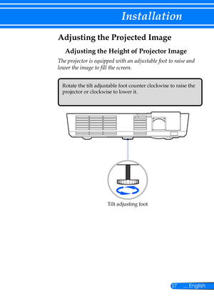 Page 2417... English
Installation
Adjusting the Projected Image
Adjusting the Height of Projector Image
The projector is equipped with an adjustable foot to raise and 
lower the image to fill the screen.
Tilt adjusting foot
Rotate the tilt adjustable foot counter clockwise to raise the 
projector or clockwise to lower it.  