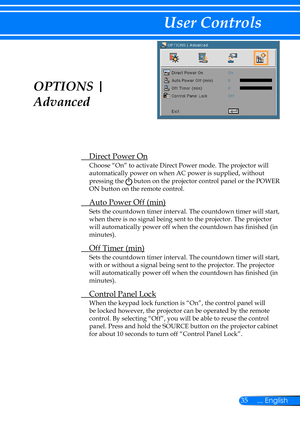 Page 4235... English
User Controls
OPTIONS | 
Advanced
 Direct Power On
Choose “On” to activate Direct Power mode. The projector will 
automatically power on when AC power is supplied, without 
pressing the  buton on the projector control panel or the POWER 
ON button on the remote control.
 Auto Power Off (min)
Sets the countdown timer interval. The countdown timer will start, 
when there is no signal being sent to the projector. The projector 
will automatically power off when the countdown has finished (in...