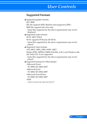 Page 4639... English
User Controls
Supported Formats 
■  Supported graphic formats:
JPG, BMP
JPG file supports JPEG Baseline and progressive JPEG.
BMP file supports full color only.
-  Some files supported by the above requirements may not be 
displayed
■  Supported audio formats:
WAV, MP3, WMA
WAV supports PCM and AD-PCM.
-  Some files supported by the above requirements may not be 
played.
■  Supported video formats:
AVI, MOV, MPG, MP4, WMV, MKV
Motion JPEG, MPEG2, MPEG4 (H.264, AAC), and Windows Me-
dia...