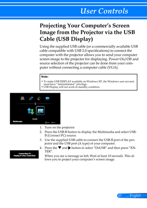 Page 5043... English
User Controls
Projecting Your Computer’s Screen 
Image from the Projector via the USB 
Cable (USB Display)
Using the supplied USB cable (or a commercially available USB 
cable compatible with USB 2.0 specifications) to connect the 
computer with the projector allows you to send your computer 
screen image to the projector for displaying. Power On/Off and 
source selection of the projector can be done from your com-
puter without connecting a computer cable (VGA).
Note:
•  To make USB...