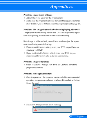 Page 5447... English
Appendices
Problem: Image is out of focus
 Adjust the Focus Lever on the projector lens. 
   Make sure the projection screen is between the required distance 
20.5” to 118.1”/52 to 300 mm from the projector (refer to page 18). 
Problem: The image is stretched when displaying 16:9 DVD
 
The projector automatically detects 16:9 DVD and adjusts the aspect 
ratio by digitizing to full screen with 4:3 default setting.
 
If the image is still stretched, you will also need to adjust the aspect...