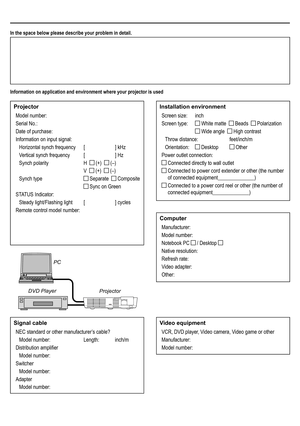 Page 64In the space below please describe your problem in detail.
Information on application and environment where your projector is used
Projector
Model number:
Serial No.:
Date of purchase:
Information on input signal:
Horizontal synch frequency [ ] kHz
Vertical synch frequency  [ ] Hz
Synch polarity  H   (+)   (–)
 V   (+)   (–)
Synch type  Separate   Composite
  Sync on Green
STATUS Indicator:
Steady light/Flashing light [ ] cycles
Remote control model number:
Installation environment
Screen size:   inch...