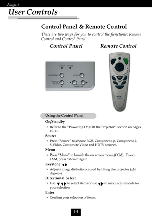 Page 16

User Controls
Remote Control Control Panel
Control Panel & Remote Control
There are two ways for you to control the functions: Remote
Control and Control Panel.
Using the Control Panel
On/Standby
Refer to the “Powering On/Off the Projector” section on pages
10-11.
Source
Press “Source” to choose RGB, Component-p, Component-i,
S-Video, Composite Video and HDTV sources.
Menu
Press “Menu” to launch the on screen menu (OSM).  To exit
OSM, press “Menu” again.
Keystone   
Adjusts image...