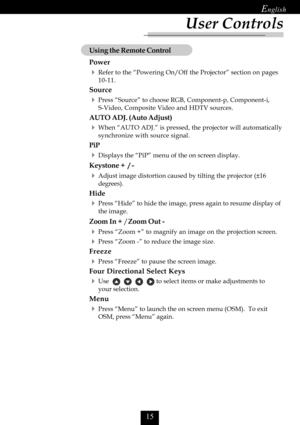 Page 17

Using the Remote Control
Power
Refer to the “Powering On/Off the Projector” section on pages
10-11.
Source
Press “Source” to choose RGB, Component-p, Component-i,
S-Video, Composite Video and HDTV sources.
AUTO ADJ. (Auto Adjust)
When “AUTO ADJ.” is pressed, the projector will automatically
synchronize with source signal.
PiP
Displays the “PiP” menu of the on screen display.
Keystone +  / -
Adjust image distortion caused by tilting the projector (±16
degrees).
Hide
Press “Hide” to hide...