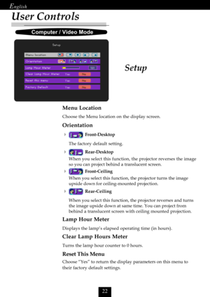 Page 24

User Controls
Menu Location
Choose the Menu location on the display screen.
Orientation

Front-Desktop
The factory default setting.
Rear-Desktop
When you select this function, the projector reverses the image
so you can project behind a translucent screen.
Front-Ceiling
When you select this function, the projector turns the image
upside down for ceiling-mounted projection.
Rear-Ceiling
When you select this function, the projector reverses and turns
the image upside down at same time. You...