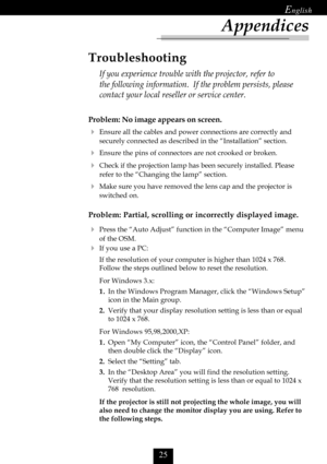 Page 27

Appendices
Problem: No image appears on screen.
Ensure all the cables and power connections are correctly and
securely connected as described in the “Installation” section.
Ensure the pins of connectors are not crooked or broken.
Check if the projection lamp has been securely installed. Please
refer to the “Changing the lamp” section.
Make sure you have removed the lens cap and the projector is
switched on.
Problem: Partial, scrolling or incorrectly displayed image.
Press the “Auto...