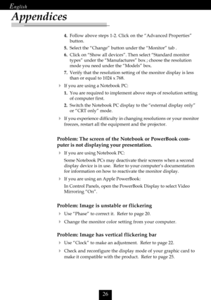 Page 28

Appendices
4.Follow above steps 1-2. Click on the “Advanced Properties”
button.
5.Select the “Change” button under the “Monitor” tab .
6.Click on “Show all devices”. Then select “Standard monitor
types” under the “Manufactures” box ; choose the resolution
mode you need under the “Models” box.
7.Verify that the resolution setting of the monitor display is less
than or equal to 1024 x 768.
If you are using a Notebook PC:
1.You are required to implement above steps of resolution setting
of...