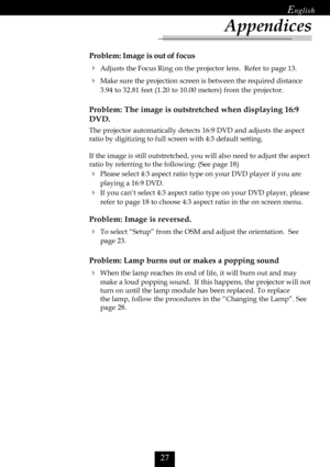 Page 29

Problem: Image is out of focus
Adjusts the Focus Ring on the projector lens.  Refer to page 13.
Make sure the projection screen is between the required distance
3.94 to 32.81 feet (1.20 to 10.00 meters) from the projector.
Problem: The image is outstretched when displaying 16:9
DVD.
The projector automatically detects 16:9 DVD and adjusts the aspect
ratio by digitizing to full screen with 4:3 default setting.
If the image is still outstretched, you will also need to adjust the aspect
ratio...