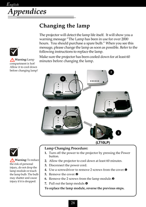 Page 30

Appendices
Changing the lamp
The projector will detect the lamp life itself.  It will show you a
warning message “The Lamp has been in use for over 2000
hours.  You should purchase a spare bulb.” When you see this
message, please change the lamp as soon as possible. Refer to the
following instructions to replace the lamp.
Make sure the projector has been cooled down for at least 60
minutes before changing the lamp.
Warning: Lamp
compartment is hot!
Allow it to cool down
before changing lamp!...