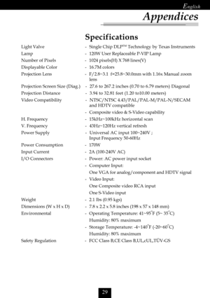 Page 31	

Specifications
Light Valve - Single Chip DLPTM Technology by Texas Instruments
Lamp - 120W User Replaceable P-VIP Lamp
Number of Pixels - 1024 pixels(H) X 768 lines(V)
Displayable Color - 16.7M colors
Projection Lens - F/2.8~3.1  f=25.8~30.0mm with 1.16x Manual zoom
lens
Projection Screen Size (Diag.) - 27.6 to 267.2 inches (0.70 to 6.79 meters) Diagonal
Projection Distance - 3.94 to 32.81 feet (1.20 to10.00 meters)
Video Compatibility - NTSC/NTSC 4.43/PAL/PAL-M/PAL-N/SECAM
and HDTV...