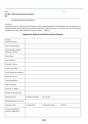 Page 35A-3
TO: NEC or NEC’s Authorized Service Station:
FM:
(Company & Name with signature)
Dear Sir (s),
I would like to apply your TravelCare Service Program based on attached registration and qualification sheet and agree with you r
f ollowing conditions, and also the Service fee will be charged to my credit card account, if I don’t return the Loan units with in the
specified period. I also confirm following information is correct.     Regards.
Application Sheet for TravelCare Service Program
Date:      /...