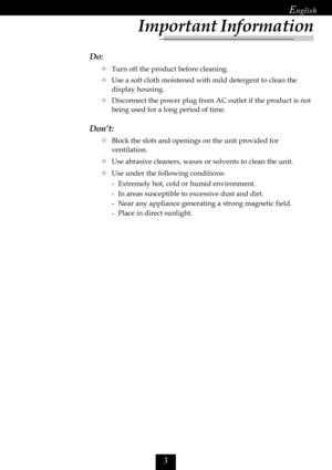 Page 5

Do:
™Turn off the product before cleaning.
™Use a soft cloth moistened with mild detergent to clean the
display housing.
™Disconnect the power plug from AC outlet if the product is not
being used for a long period of time.
Don’t:
™Block the slots and openings on the unit provided for
ventilation.
™Use abrasive cleaners, waxes or solvents to clean the unit.
™Use under the following conditions:
- Extremely hot, cold or humid environment.
- In areas susceptible to excessive dust and dirt.
- Near...
