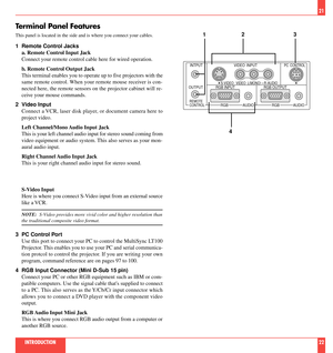 Page 12Terminal Panel Features
This panel is located in the side and is where you connect your cables.
1 Remote Control Jacks
a. Remote Control Input Jack
Connect your remote control cable here for wired operation.
b. Remote Control Output Jack
This terminal enables you to operate up to five projectors with the
same remote control. When your remote mouse receiver is con-
nected here, the remote sensors on the projector cabinet will re-
ceive your mouse commands.
2 Video Input
Connect a VCR, laser disk player,...