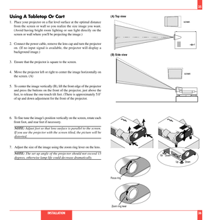 Page 19Using A Tabletop Or Cart
1. Place your projector on a flat level surface at the optimal distance
from the screen or wall so you realize the size image you want.
(Avoid having bright room lighting or sun light directly on the
screen or wall where youll be projecting the image.)
2. Connect the power cable, remove the lens cap and turn the projector
on. (If no input signal is available, the projector will display a
background image.)
3. Ensure that the projector is square to the screen.
4. Move the...