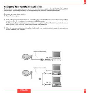 Page 27Connecting Your Remote Mouse Receiver
The remote mouse receiver enables you to operate your computers mouse functions from the NEC MultiSync LT100
remote control. It is a great convenience for clicking through your computer-generated presentations.
To connect the remote mouse receiver:
1. Turn off your computer.
2. For PCs: Remove your current mouse and connect the serial cable from the remote mouse receiver to your PCs
mouse port. (Use the 6-pin adapter for connecting to a PS/2 computer.)
For Macintosh:...