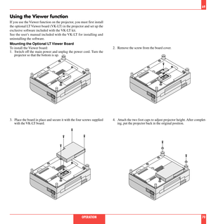 Page 36Using the Viewer function
If you use the Viewer function on the projector, you must first install
the optional LT Viewer board (VK-LT) in the projector and set up the
exclusive software included with the VK-LT kit.
See the users manual included with the VK-LT for installing and
uninstalling the software.
Mounting the Optional LT Viewer Board
To install the Viewer board:
1. Switch off the main power and unplug the power cord. Turn the
projector so that the bottom is up.
2. Remove the screw from the board...