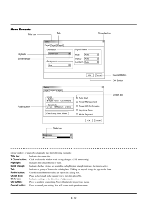 Page 19EÐ19
Menu Elements:
Setup
Orientation Page1 Page2 Page3
Front Floor
Background
BlueSignal Select
S-VIDEO
Auto VIDEO
Auto RGB
Auto
OKCancel
Setup
Page1
Mouse
Button
Right Hand Left HandAuto Start Page2 Page3
Power Management
Power Off Confirmation
Keystone Save
Clear Lamp Hour Mater
White Segment
OKCancel
Sensitivity
Fast MediumSlow
Brightness
Title barTa b
Highlight
Solid triangle
Close button
aaaaaaaaaaaaaaaaaaaaaaaaaaaaaaaaaaaaaaaaaaaaaaaaaaaaaaaaaaaaaaaa
Menu windows or dialog box typically have the...