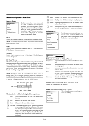 Page 20EÐ20
Menu Descriptions & Functions
Source Select
Enables you to select a video source such
as a VCR, DVD player, laser disc player,
computer or document camera depend-
ing on what is connected to your inputs.
Press the ÒSelectÓ button on the projec-
tor cabinet or st buttons on your re-
mote control to highlight the menu for
the item you want to adjust.
RGB
Selects the computer connected to your RGB or component signal.
NOTE: An optional component cable (Component V cable) is needed
for a component...