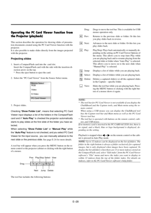 Page 28EÐ28
Drag
Prev
Next
Play/Stop
Jump
Select
DeleteView
A tool bar will appear when you press the MENU button on the re-
mote control or the projector cabinet or clicking with the right button
of a mouse.
Operating the PC Card Viewer Function from
the Projector (playback)
This section describes the operation for showing slides of presenta-
tion documents created using the PC Card Viewer function with the
projector.
It is also possible to make slides directly from the images projected
with the projector....