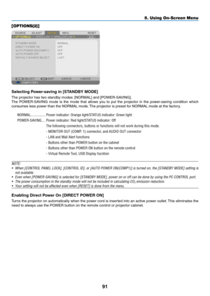 Page 10191
5. Using On-Screen Menu
[OPTIONS(2)]
Selecting	Power-saving	in	[STANDBY	MODE]
The	projector	has	two	standby	modes:	[NORMAL]	and	[POWER-SAVING].
The	POWER-SAVING	 mode	is	the	 mode	 that	allows	 you	to	put	 the	projector	 in	the	 power-saving	 condition	which	
consumes	less	power	than	the	NORMAL	mode. 	The	projector	is	preset	for	NORMAL	mode	at	the	factory.
NORMAL ����������������Power indicator: Orange light/STATUS indicator: Green light
POWER-SAVING
  ����Power indicator: Red light/STATUS indicator:...