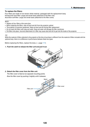 Page 130120
7. Maintenance
To	replace	the	filters:
Four	filters	are	made	of	non-woven	white	material,	packaged	with	the	replacement	lamp.
Honeycomb	hard	filter:	Large	and	small	sizes	(attached	to	the	filter	unit)
Accordion	soft	filter:	Large	and	small	sizes	(attached	to	the	filter	cover)
NOTE:	
•	 Replace	all	four	filters	at	the	same	time.
•	 Before	replacing	the	filters,	wipe	off	dust	and	dirt	from	the	projector	cabinet.	
•	 The	projector	is	precision	equipment.	Keep	out	dust	and	dirt	during	filter...