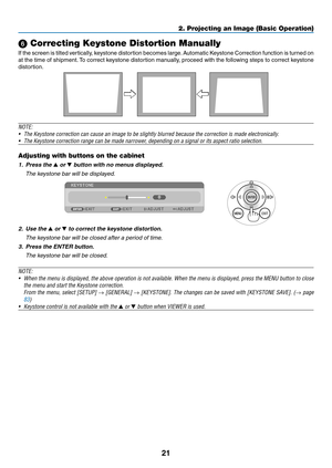 Page 3121
2. Projecting an Image (Basic Operation)
 Correcting Keystone Distortion Manually
If	the	 screen 	is	 tilted 	vertically, 	keystone 	distortion	 becomes	large. 	Automatic	 Keystone	Correction 	function 	is	 turned 	on 	
at	the	 time	 of	shipment. 	To	 correct	 keystone	 distortion	 manually,	 proceed	with	the	following	 steps	to	correct	 keystone	
distortion. 
 
NOTE:	
•	 The	Keystone	correction	can	cause	an	image	to	be	slightly	blurred	because	the	correction	is	made	electronically.
•	 The	Keystone...