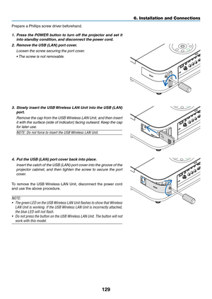 Page 140129
6. Installation and Connections
Prepare	a	Phillips	screw	driver	beforehand.
1.	 Press	the	POWER	 button	to	turn	 off	the	 projector	 and	set	it	
into	standby	condition, 	and	disconnect	the	power	cord.
2.	 Remove	the	USB	(LAN)	port	cover.
 Loosen the screw securing the port cover.
	 •	 The	screw	is	not	removable. 	
3.	 Slowly	insert	the	USB	 Wireless	 LAN	Unit	into	the	USB	 (LAN)	
port.
 Remove the cap from the USB Wireless LAN Unit, and then insert 
it with the surface (side of indicator) facing...