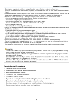 Page 6iv
Important Information
•	 Do	not	place	any	objects,	which	are	easily	affected	by	heat,	in	front	of	a	projector	exhaust	vent.
	 Doing	so	could	 lead	to	the	 object	 melting	 or	getting	 your	hands	 burned	 from	the	heat	 that	is	emitted	 from	the	ex-
haust.
•	 Do	 not	splash	 water	over	the	projector. 	Doing	 so	can	 cause	 electrical	 shock	or	fire. 	If	 the	 projector	 gets	wet,	turn	off	
the	projector,	unplug	the	power	cord	and	have	the	projector	serviced	by	a	qualified	service	personnel.
•	 Handle...