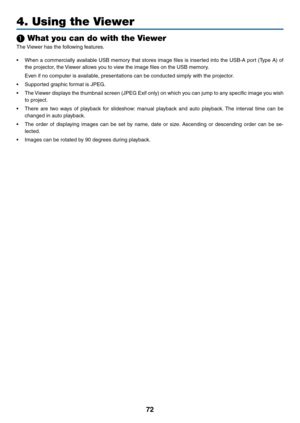 Page 8372
4. Using the Viewer
❶ What you can do with the Viewer
The	Viewer	has	the	following	features.
•	 When	 a	commercially	 available	USB	memory	 that	stores	 image	files	is	inserted	 into	the	USB-A	 port	(Type	 A)	of	
the	projector,	the	 Viewer	allows	you	to	view	the	image	files	on	the	USB	memory.
	 Even	if	no	computer	is	available,	presentations	can	be	conducted	simply	with	the	projector. 	
•	 Supported	graphic	format	is	JPEG.
•	 The	Viewer	displays	 the	thumbnail	 screen	(JPEG	Exif	only)	 on	which	 you...