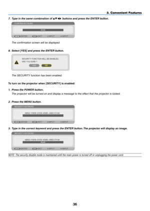 Page 4736
3. Convenient Features
7.	 Type	in	the	same	combination	of	▲▼◀▶	buttons	and	press	the	ENTER	button.
 The confirmation screen will be displayed.
8.	 Select	[YES]	and	press	the	ENTER	button.
	 The	SECURITY	function	has	been	enabled.
To	turn	on	the	projector	when	[SECURITY]	is	enabled:
1. Press the POWER button.
	 The	projector	will	be	turned	on	and	display	a	message	to	the	effect	that	the	projector	is	locked.
2.  Press the MENU button.
3.	 Type	in	the	correct	keyword	and	press	the	ENTER	button. 	The...