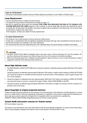 Page 7v
Important Information
Note for US Residents
The	lamp	in	this	product	contains	mercury.	Please	dispose	according	to	Local,	State	or	Federal	Laws.
Lamp Replacement
•	 Use	the	specified	lamp	for	safety	and	performance.
•	 To	replace	the	lamp,	follow	all	instructions	provided	on	page	132.
•	 Be	sure	to	replace	 the	lamp	 when	 the	message	[THE LAMP HAS REACHED THE END OF ITS USABLE LIFE. 
PLEASE REPLACE THE LAMP.]
	 appears. 	If	 you	 continue	 to	use	 the	lamp	 after	the	lamp	 has	reached	 the	end	 of...