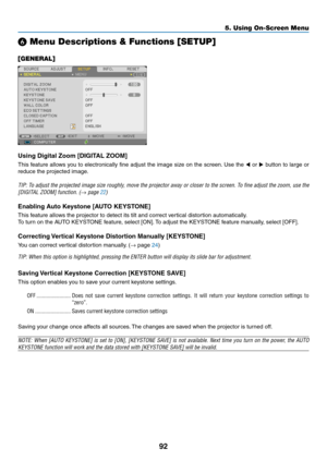 Page 10392
5. Using On-Screen Menu
❻ Menu Descriptions & Functions [SETUP]
[GENERAL]
Using Digital Zoom [DIGITAL ZOOM]
This	feature	 allows	you	to	electronically	 fine	adjust	 the	image	 size	on	the	 screen. 	Use	 the	◀ or  ▶	button	 to	large	 or	
reduce	the	projected	image. 	
TIP:	To	adjust	 the	projected	 image	size	roughly,	 move	the	projector	 away	or	closer	 to	the	 screen.	 To	fine	 adjust	 the	zoom,	 use	the	
[DIGITAL	ZOOM]	function.	(→	page	22)
Enabling	Auto	Keystone	[AUTO	KEYSTONE]
This	feature	allows...