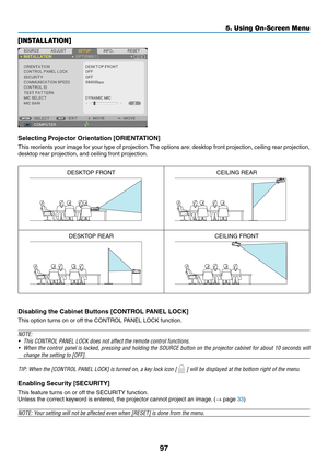 Page 10897
5. Using On-Screen Menu
[INSTALLATION]
Selecting	Projector	Orientation	[ORIENTATION]
This	reorients	 your	image	 for	your	 type	of	projection. 	The	 options	 are:	desktop	 front	projection,	 ceiling	rear	projection,	
desktop	rear	projection,	and	ceiling	front	projection.
DESKTOP	FRONTCEILING	REAR
DESKTOP	REARCEILING	FRONT
Disabling	the	Cabinet	Buttons	[CONTROL	PANEL	LOCK]
This	option	turns	on	or	off	the	CONTROL	PANEL	LOCK	function.
NOTE:
•	 This	CONTROL	PANEL	LOCK	does	not	affect	the	remote	control...