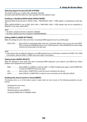 Page 111100
5. Using On-Screen Menu
Selecting Signal Format [COLOR SYSTEM]
This	feature	allows	you	to	select	video	standards	manually.
Normally	select	[AUTO].	Select	the	video	standard	from	the	pulldown	menu. 	
Enabling	or	Disabling	WXGA	Mode	[WXGA	MODE]
Selecting	[ON]	will	give	 priority	 to	WXGA	 (1280	×	768)/WUXGA	 (1920	×	1080)	 signals	 in	recognizing	 an	input	 sig-
nal.
When	 [WXGA	 MODE]	is	set	 to	[ON],	 XGA	(1024	 ×	768)/UXGA	 (1600	×	1200)	 signals	 may	not	be	recognized	 on	
M332XS.	In	this	case,...