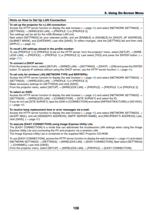 Page 119108
5. Using On-Screen Menu
Hints on How to Set Up LAN Connection
To	set	up	the	projector	for	a	LAN	connection:
Access	the	HTTP	 server	 function	 to	display	 the	web	 browser	 (→	page	45)	 and	 select	 [NETWORK	 SETTINGS]	→ 
[SETTINGS]	→	[WIRELESS	LAN]	→	[PROFILE	1]	or	[PROFILE	2].
Two	settings	can	be	set	for	the	USB	 Wireless	LAN	Unit.
Next	select	 [SETTINGS]	 for	your	 selected	 profile,	and	set	[ENABLE]	 or	[DISABLE]	 for	[DHCP],	 [IP	ADDRESS],	
[SUBNET	 MASK],	and	[GATEWAY]. 	Last	 click	 [SAVE]....
