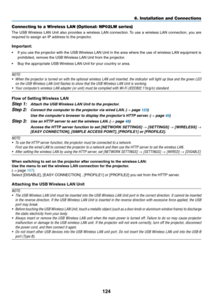 Page 135124
6. Installation and Connections
Connecting to a Wireless LAN (Optional: NP02LM series)
The	USB	 Wireless	 LAN	Unit	also	 provides	 a	wireless	 LAN	connection. 	To	 use	 a	wireless	 LAN	connection,	 you	are	
required	to	assign	an	IP	address	to	the	projector.
Important:
•	 If	 you	use	 the	projector	 with	the	USB	 Wireless	 LAN	Unit	in	the	 area	 where	 the	use	 of	wireless	 LAN	equipment	 is	
prohibited,	remove	the	USB	 Wireless	LAN	Unit	from	the	projector.
•	 Buy	the	appropriate	USB	 Wireless	LAN...