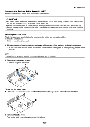 Page 148137
8. Appendix
Attaching the Optional Cable Cover (NP05CV)
An	optional	cable	cover	(NP05CV)	is	available	for	hiding	cables.
 CAUTION:
•	 Be	sure	to	tighten	 the	screws	 after	attaching	 the	cable	 cover.	Failure	 to	do	 so	may	 cause	 the	cable	 cover	 to	come	
off	and	fall,	resulting	in	injury	or	damage	to	the	cable	cover.
•	 Do	not	put	bundled	cables	in	the	cable	cover. 	Failure	to	do	so	may	damage	the	power	cord,	resulting	a	fire.
•	 Do	not	force	 excessive	 pressure	to	the	 cable	 cover.	Doing	 so...