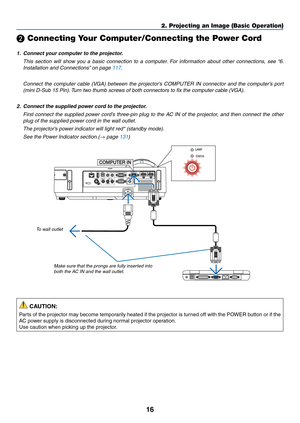 Page 2716
2. Projecting an Image (Basic Operation)
❷ Connecting Your Computer/Connecting the Power Cord
1.	 Connect	your	computer	to	the	projector.
 This  section  will  show  you  a  basic  connection  to  a  computer.  For  information  about  other  connections,  see  “6. 
Installation	and	Connections” 	on	page	117.
	 Connect	the	computer	 cable	(VGA)	 between	 the	projector’s	 COMPUTER	 IN	connector	 and	the	computer’s	 port	
(mini D-Sub 15 Pin). Turn two thumb screws of both connectors to fix the computer...