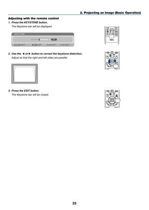 Page 3625
2. Projecting an Image (Basic Operation)
Adjusting with the remote control
1.	 Press	the	KEYSTONE	button.
 The Keystone bar will be displayed.
 
2. Use the  ◀ or ▶	button	to	correct	the	keystone	distortion.
  Adjust so that the right and left sides are parallel.
 
3.	 Press	the	EXIT	button.
 The Keystone bar will be closed. 