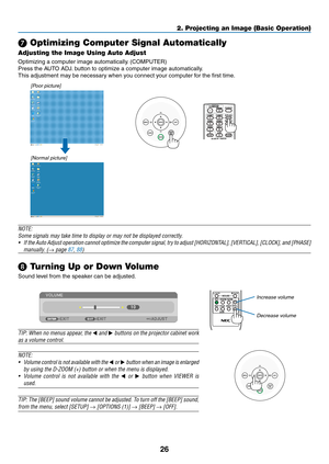 Page 3726
2. Projecting an Image (Basic Operation)
❼ Optimizing Computer Signal Automatically
Adjusting the Image Using Auto Adjust
Optimizing	a	computer	image	automatically.	(COMPUTER)
Press	the	AUTO	ADJ.	button	to	optimize	a	computer	image	automatically.
This	adjustment	may	be	necessary	when	you	connect	your	computer	for	the	first	time.
[Poor picture]
[Normal picture]
NOTE:
Some	signals	may	take	time	to	display	or	may	not	be	displayed	correctly.
•	 If	the 	Auto 	Adjust 	operation 	cannot 	optimize 	the...