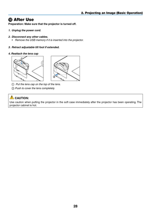 Page 3928
2. Projecting an Image (Basic Operation)
❿ After Use
Preparation:	Make	sure	that	the	projector	is	turned	off.
1.	 Unplug	the	power	cord.
2. Disconnect any other cables.
•	 Remove	the	USB	memory	if	it	is	inserted	into	the	projector.
3.	 Retract	adjustable	tilt	foot	if	extended.
4. Reattach the lens cap
 
1
2
①  Put the lens cap on the top of the lens.
② Push to cover the lens completely.
 CAUTION:
Use	 caution	 when	putting	 the	projector	 in	the	 soft	 case	 immediately	 after	the	projector	 has	been...