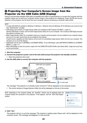 Page 5443
3. Convenient Features
❽ Projecting Your Computer’s Screen Image from the 
Projector via the USB Cable (USB Display)
Using	 a	commercially	 available	USB	cable	 (compatible	 with	USB	 2.0	specifications)	 to	connect	 the	computer	 with	the	
projector	 allows	you	to	send	 your	computer	 screen	image	to	the	 projector	 for	displaying. 	Power	 On/Off	 and	source	
selection	of	the	projector	can	be	done	from	your	computer	without	connecting	a	computer	cable	(VGA).
NOTE:
•	 To	 make	 USB	DISPLAY	 available...