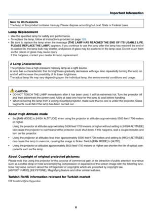 Page 7v
Important Information
Note for US Residents
The	lamp	in	this	product	contains	mercury.	Please	dispose	according	to	Local,	State	or	Federal	Laws.
Lamp Replacement
•	 Use	the	specified	lamp	for	safety	and	performance.
•	 To	replace	the	lamp,	follow	all	instructions	provided	on	page	128.
•	 Be	sure	to	replace	 the	lamp	 when	 the	message	[THE LAMP HAS REACHED THE END OF ITS USABLE LIFE. 
PLEASE REPLACE THE LAMP.]
	 appears. 	If	 you	 continue	 to	use	 the	lamp	 after	the	lamp	 has	reached	 the	end	 of...