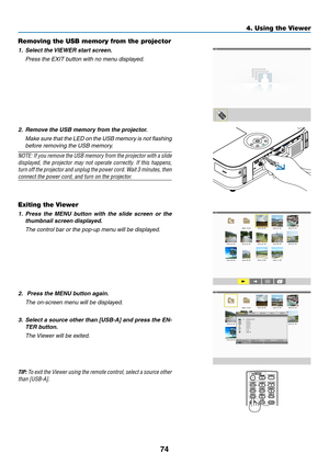 Page 8574
4. Using the Viewer
Removing the USB memory from the projector
1.	 Select	the	VIEWER	start	screen.
	 Press	the	EXIT	button	with	no	menu	displayed.
2.	 Remove	the	USB	memory	from	the	projector.
	 Make	sure	that	the	LED	 on	the	 USB	 memory	 is	not	 flashing	
before removing the USB memory.
NOTE:	 If	you	 remove	 the	USB	 memory	 from	the	projector	 with	a	slide	
displayed,	 the	projector	 may	not	operate	 correctly.	 If	this	 happens,	
turn	off 	the 	projector 	and 	unplug	 the	power 	cord. 	Wait 	3...