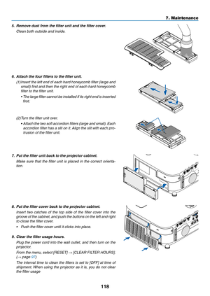 Page 128118
7. Maintenance
5.	 Remove	dust	from	the	filter	unit	and	the	filter	cover.
 Clean both outside and inside.
6.	 Attach	the	four	filters	to	the	filter	unit.
(1) Insert the left end of each hard honeycomb filter (large and 
small) first and then the right end of each hard honeycomb 
filter to the filter unit.
	 •		 The	large 	filter 	cannot	 be	installed	 if	its 	right 	end 	is 	inserted	
first.
(2)  Turn the filter unit over.
	 •		 Attach 	the 	two 	soft 	accordion 	filters 	(large 	and 	small). 	Each...