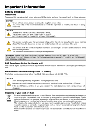 Page 3i
Important Information
Safety Cautions
Precautions
Please	read	this	manual	carefully	before	using	your	NEC	projector	and	keep	the	manual	handy	for	future	reference.
CAUTION
To	turn	off	main	power,	be	sure	to	remove	the	plug	from	power	outlet.
The	power	 outlet	socket	 should	 be	installed	 as	near	 to	the	 equipment	 as	possible,	 and	should	 be	easily	
accessible.
CAUTION
TO	PREVENT	SHOCK,	DO	NOT	OPEN	 THE	CABINET.
THERE	ARE	HIGH-VOLTAGE	COMPONENTS	INSIDE.
REFER	SERVICING	TO	QUALIFIED	SERVICE...