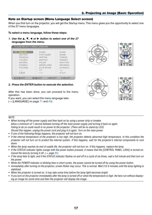 Page 2717
2. Projecting an Image (Basic Operation)
Note on Startup screen (Menu Language Select screen)
When	you	first	 turn	 on	the	 projector,	 you	will	get	 the	Startup	 menu.	This	 menu	 gives	you	the	opportunity	 to	select	 one	
of	the	27	menu	languages.
To	select	a	menu	language, 	follow	these	steps:
1.	 Use	the	, ,   or 	button	 to	select	 one	of	the	 27	
languages	from	the	menu.
2.	 Press	the	ENTER	button	to	execute	the	selection.
After 	this 	has 	been 	done, 	you 	can 	proceed 	to 	the 	menu...