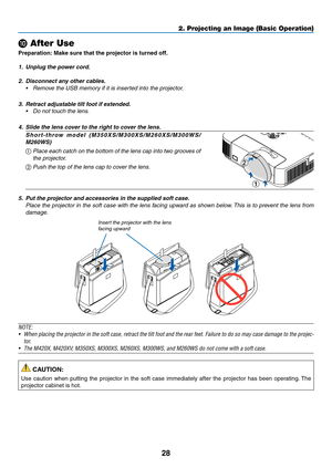 Page 3828
2. Projecting an Image (Basic Operation)
 After Use
Preparation:	Make	sure	that	the	projector	is	turned	off.
1.	 Unplug	the	power	cord.
2.	 Disconnect	any	other	cables.
•	 Remove	the	USB	memory	if	it	is	inserted	into	the	projector.
3.	 Retract	adjustable	tilt	foot	if	extended.
•	 Do	not	touch	the	lens.
4.	 Slide	the	lens	cover	to	the	right	to	cover	the	lens.
Short-throw 	model 	(M350XS/M300XS/M260XS/M300WS/
M260WS)
①
 Place each catch on the bottom of the lens cap into two grooves of 
the projector....